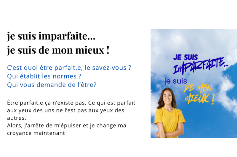 Être parfait.e ça n’existe pas. Ce qui est parfait aux yeux des uns ne l’est pas aux yeux des autres. Alors, J’arrête de m’épuiser et je change ma croyance maintenant
